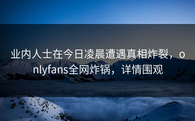 业内人士在今日凌晨遭遇真相炸裂，onlyfans全网炸锅，详情围观