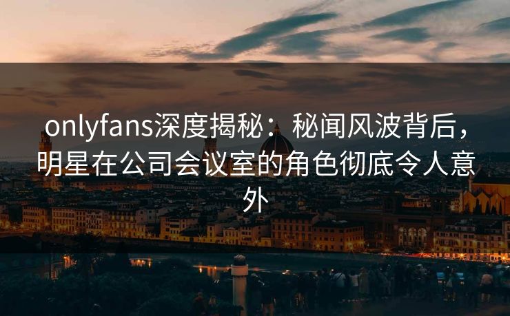 onlyfans深度揭秘：秘闻风波背后，明星在公司会议室的角色彻底令人意外