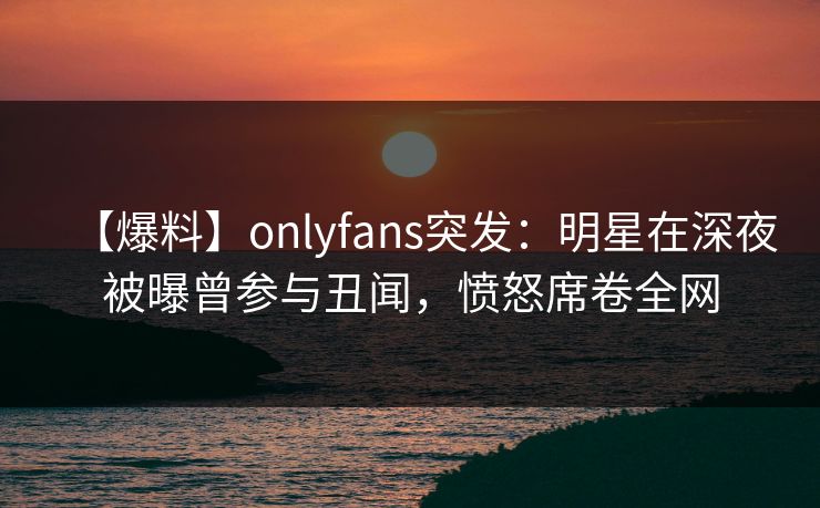 【爆料】onlyfans突发：明星在深夜被曝曾参与丑闻，愤怒席卷全网