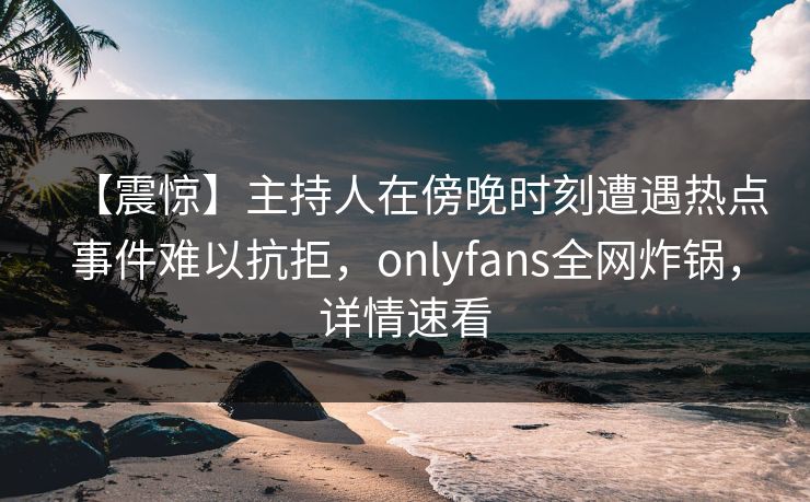 【震惊】主持人在傍晚时刻遭遇热点事件难以抗拒，onlyfans全网炸锅，详情速看
