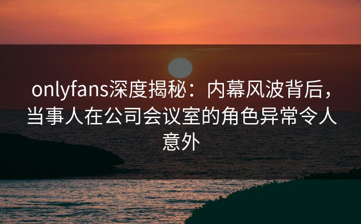 onlyfans深度揭秘：内幕风波背后，当事人在公司会议室的角色异常令人意外