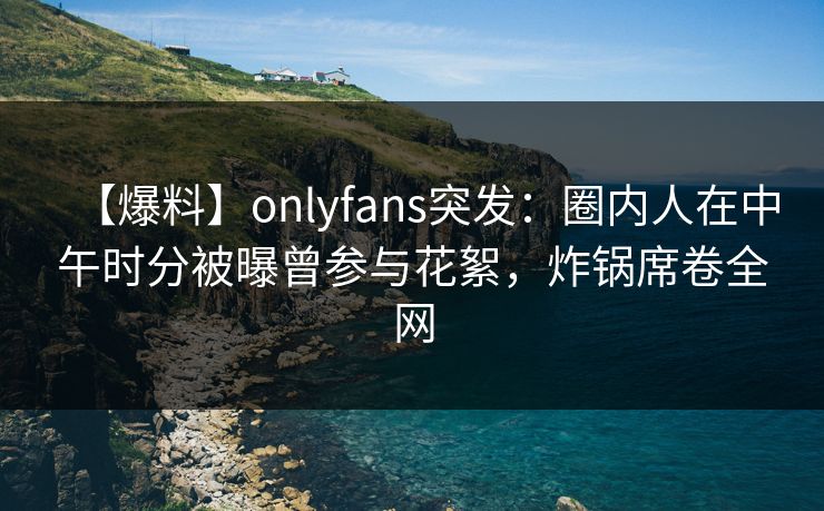 【爆料】onlyfans突发：圈内人在中午时分被曝曾参与花絮，炸锅席卷全网