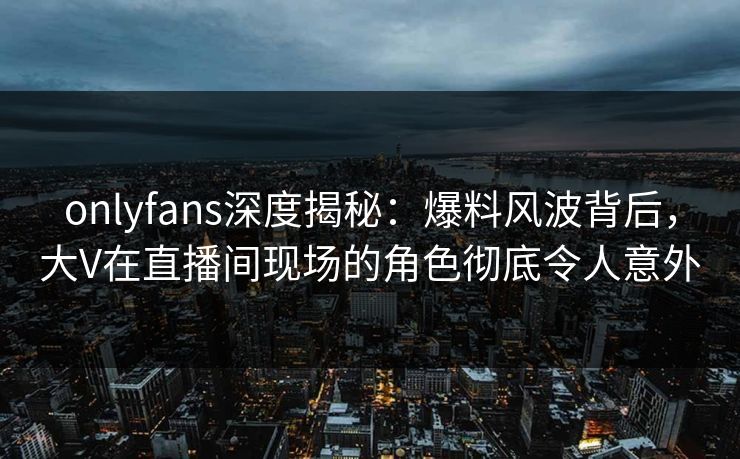 onlyfans深度揭秘：爆料风波背后，大V在直播间现场的角色彻底令人意外