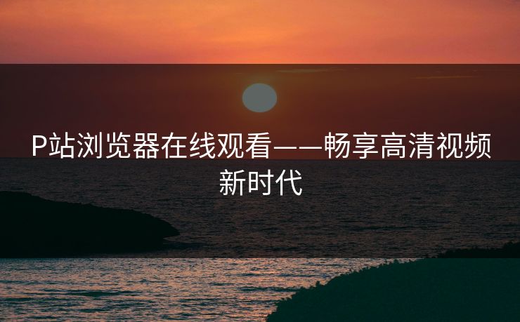 P站浏览器在线观看——畅享高清视频新时代