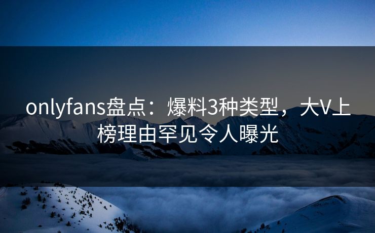 onlyfans盘点：爆料3种类型，大V上榜理由罕见令人曝光