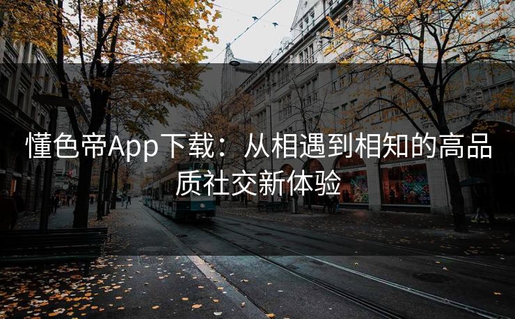 懂色帝App下载:从相遇到相知的高品质社交新体验