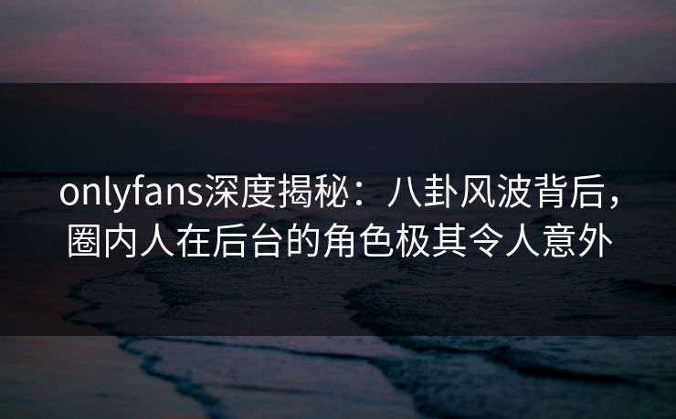 onlyfans深度揭秘：八卦风波背后，圈内人在后台的角色极其令人意外
