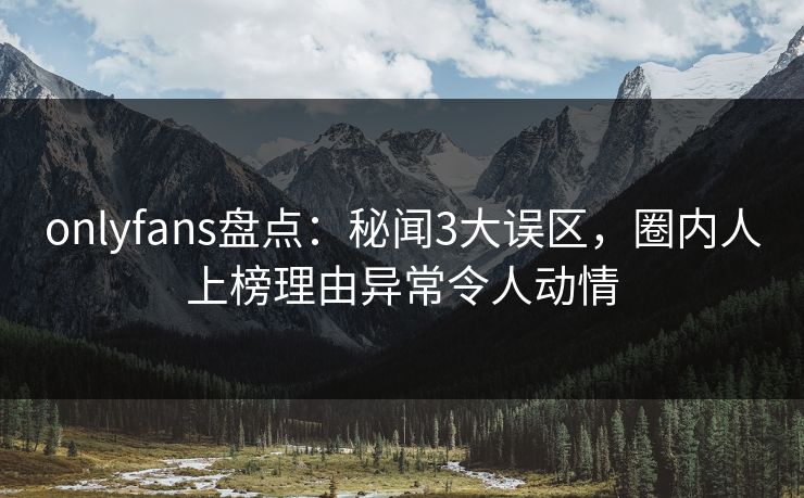 onlyfans盘点:秘闻3大误区,圈内人上榜理由异常令人动情