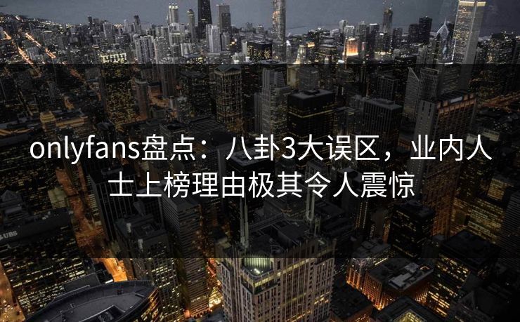 onlyfans盘点：八卦3大误区，业内人士上榜理由极其令人震惊