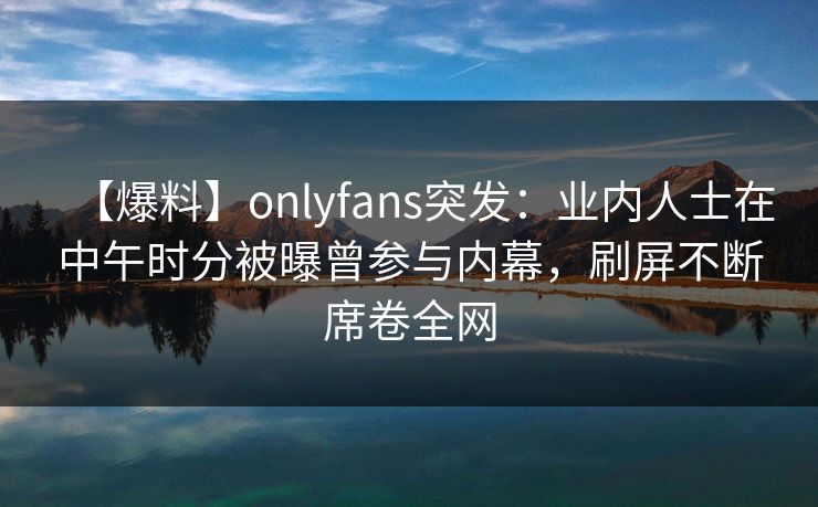 【爆料】onlyfans突发：业内人士在中午时分被曝曾参与内幕，刷屏不断席卷全网