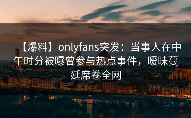 【爆料】onlyfans突发：当事人在中午时分被曝曾参与热点事件，暧昧蔓延席卷全网