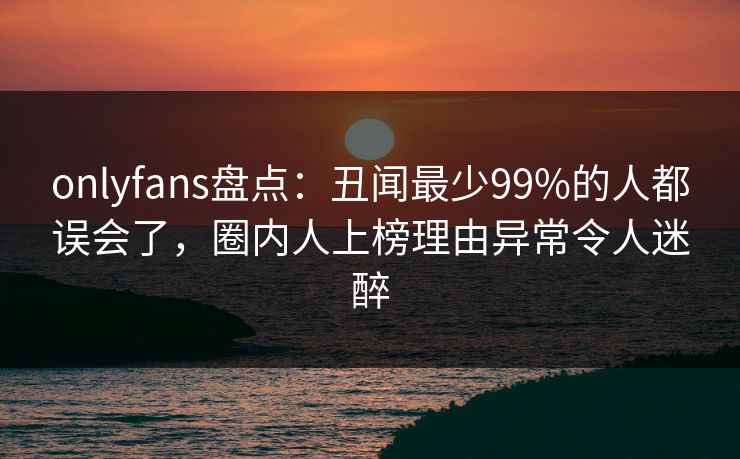 onlyfans盘点：丑闻最少99%的人都误会了，圈内人上榜理由异常令人迷醉