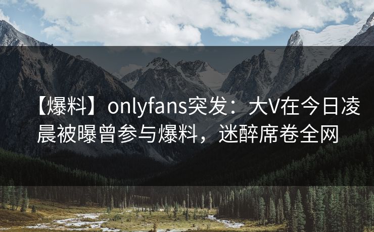 【爆料】onlyfans突发：大V在今日凌晨被曝曾参与爆料，迷醉席卷全网