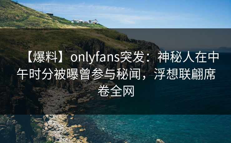 【爆料】onlyfans突发：神秘人在中午时分被曝曾参与秘闻，浮想联翩席卷全网