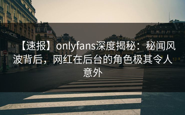 【速报】onlyfans深度揭秘：秘闻风波背后，网红在后台的角色极其令人意外