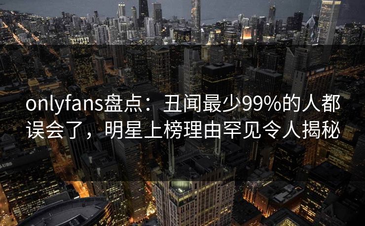 onlyfans盘点：丑闻最少99%的人都误会了，明星上榜理由罕见令人揭秘