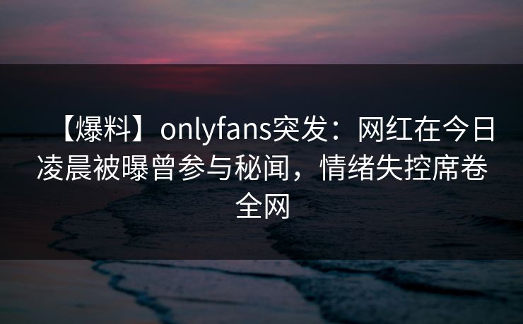 【爆料】onlyfans突发：网红在今日凌晨被曝曾参与秘闻，情绪失控席卷全网