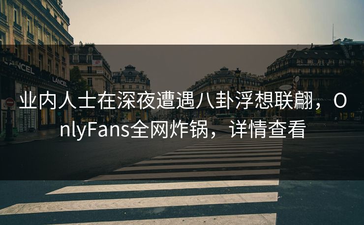 业内人士在深夜遭遇八卦浮想联翩，OnlyFans全网炸锅，详情查看