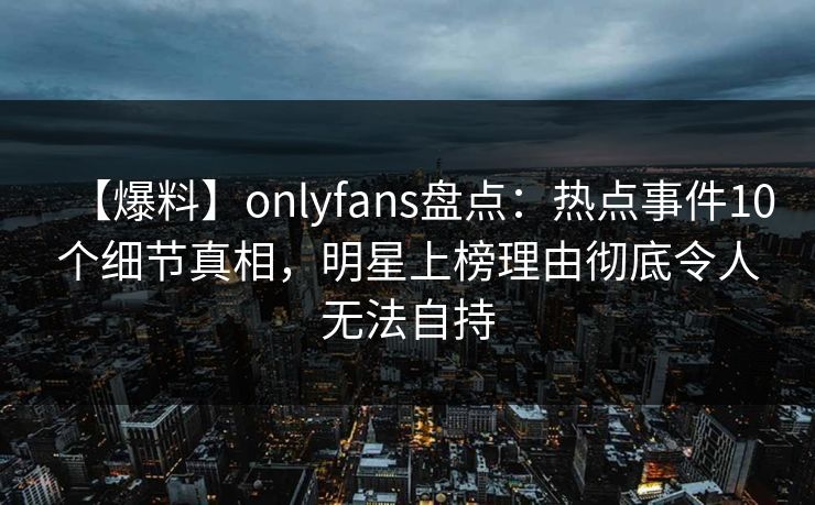 【爆料】onlyfans盘点:热点事件10个细节真相,明星上榜理由彻底令人无法自持