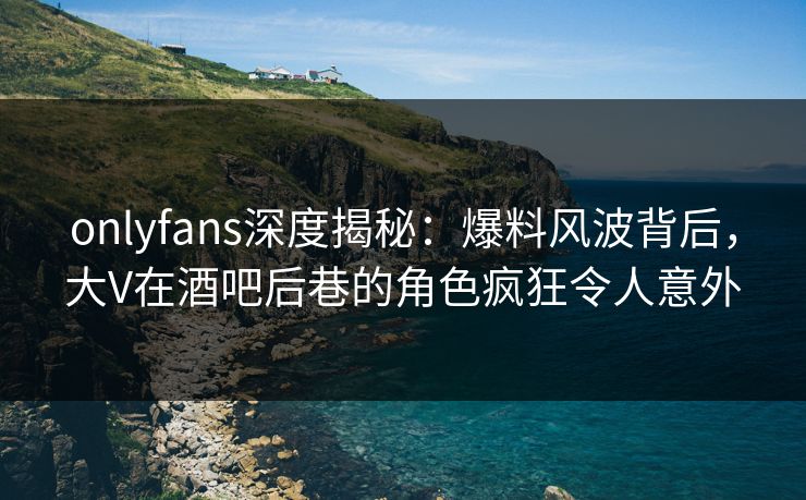 onlyfans深度揭秘：爆料风波背后，大V在酒吧后巷的角色疯狂令人意外