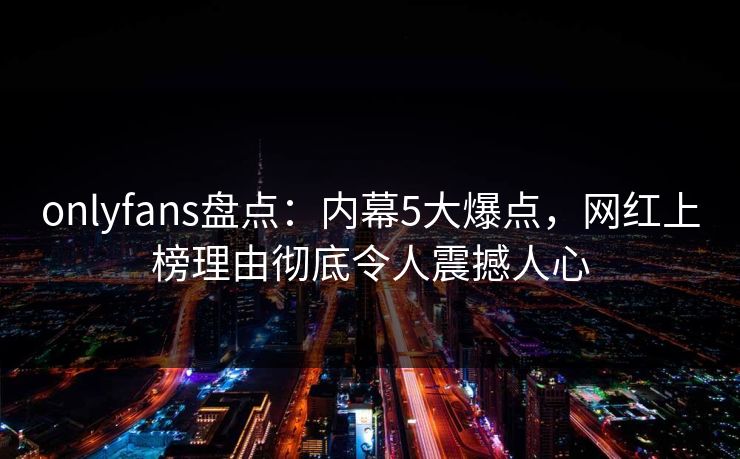 onlyfans盘点：内幕5大爆点，网红上榜理由彻底令人震撼人心