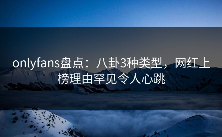 onlyfans盘点：八卦3种类型，网红上榜理由罕见令人心跳