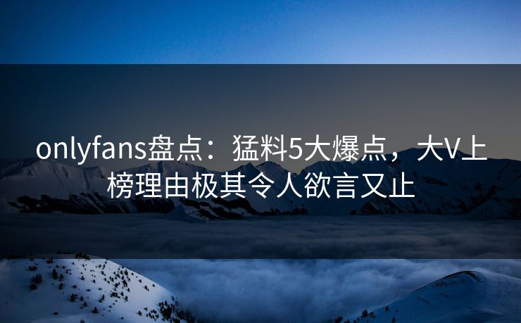 onlyfans盘点：猛料5大爆点，大V上榜理由极其令人欲言又止