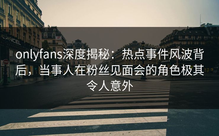 onlyfans深度揭秘：热点事件风波背后，当事人在粉丝见面会的角色极其令人意外
