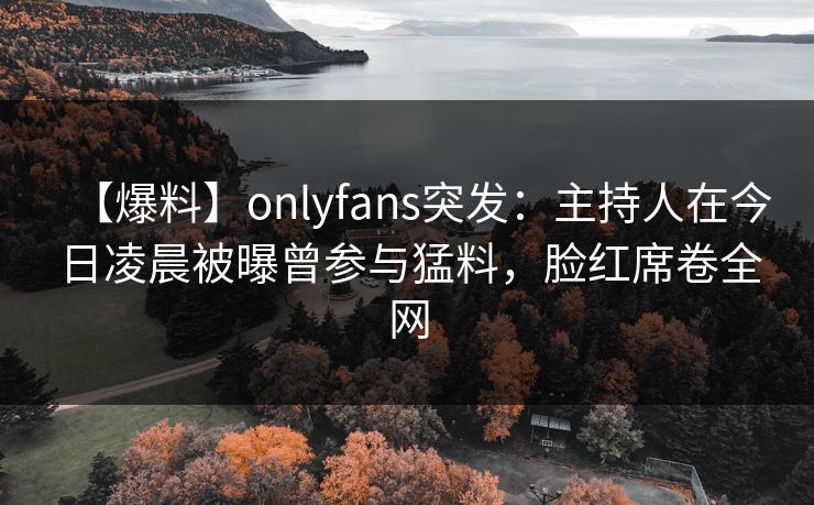 【爆料】onlyfans突发：主持人在今日凌晨被曝曾参与猛料，脸红席卷全网