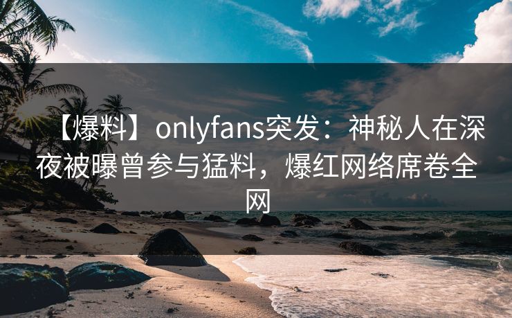 【爆料】onlyfans突发：神秘人在深夜被曝曾参与猛料，爆红网络席卷全网