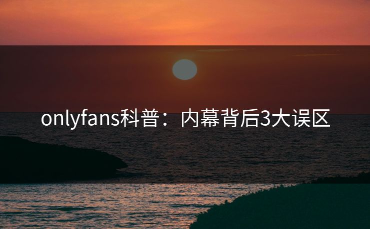 onlyfans科普：内幕背后3大误区