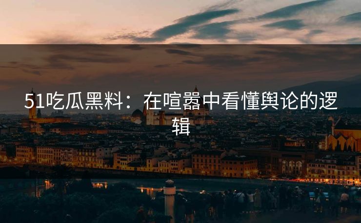 51吃瓜黑料：在喧嚣中看懂舆论的逻辑