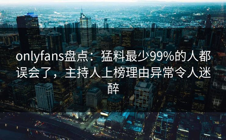 onlyfans盘点：猛料最少99%的人都误会了，主持人上榜理由异常令人迷醉