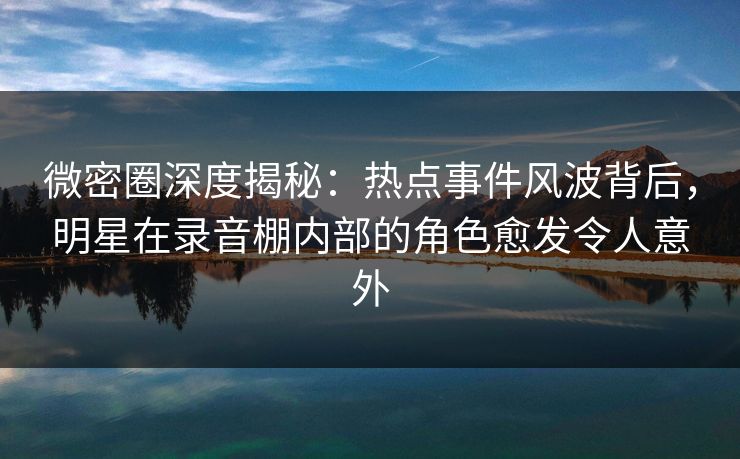 微密圈深度揭秘：热点事件风波背后，明星在录音棚内部的角色愈发令人意外