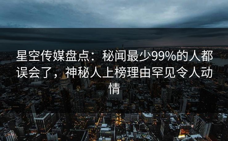 星空传媒盘点：秘闻最少99%的人都误会了，神秘人上榜理由罕见令人动情