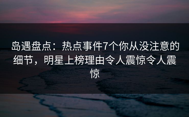岛遇盘点：热点事件7个你从没注意的细节，明星上榜理由令人震惊令人震惊