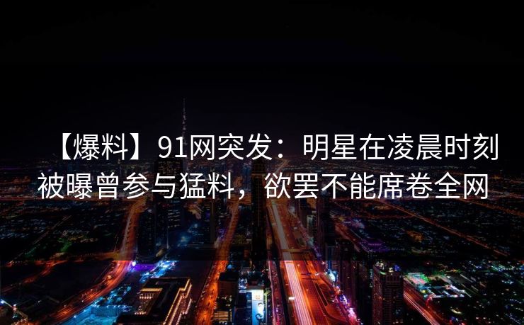 【爆料】91网突发：明星在凌晨时刻被曝曾参与猛料，欲罢不能席卷全网