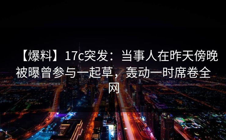 【爆料】17c突发：当事人在昨天傍晚被曝曾参与一起草，轰动一时席卷全网