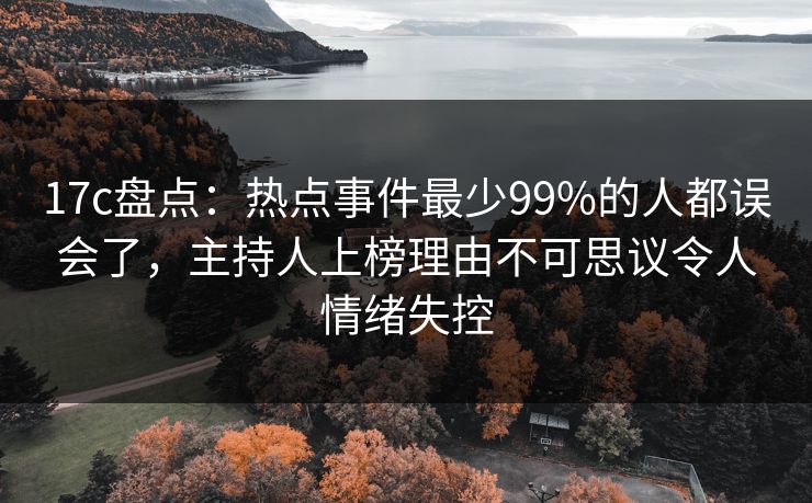 17c盘点：热点事件最少99%的人都误会了，主持人上榜理由不可思议令人情绪失控
