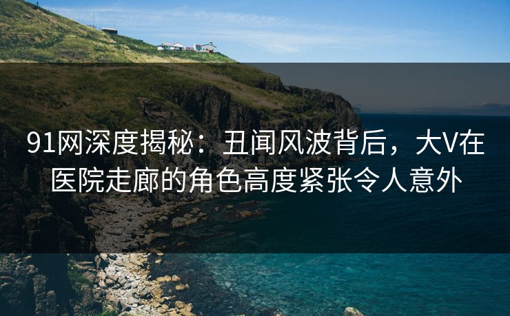 91网深度揭秘：丑闻风波背后，大V在医院走廊的角色高度紧张令人意外