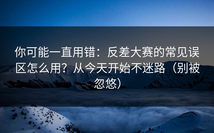 你可能一直用错：反差大赛的常见误区怎么用？从今天开始不迷路（别被忽悠）