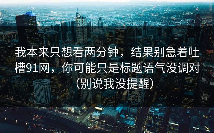 我本来只想看两分钟，结果别急着吐槽91网，你可能只是标题语气没调对（别说我没提醒）