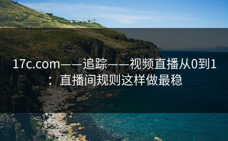 17c.com——追踪——视频直播从0到1：直播间规则这样做最稳