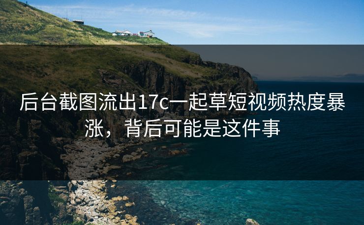 后台截图流出17c一起草短视频热度暴涨，背后可能是这件事