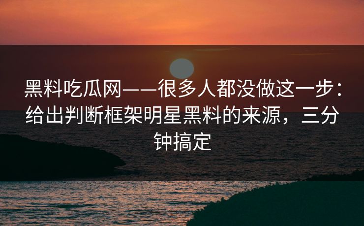 黑料吃瓜网——很多人都没做这一步：给出判断框架明星黑料的来源，三分钟搞定