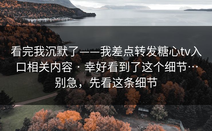 看完我沉默了——我差点转发糖心tv入口相关内容 · 幸好看到了这个细节…别急，先看这条细节